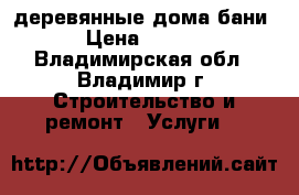 деревянные дома,бани. › Цена ­ 2 200 - Владимирская обл., Владимир г. Строительство и ремонт » Услуги   